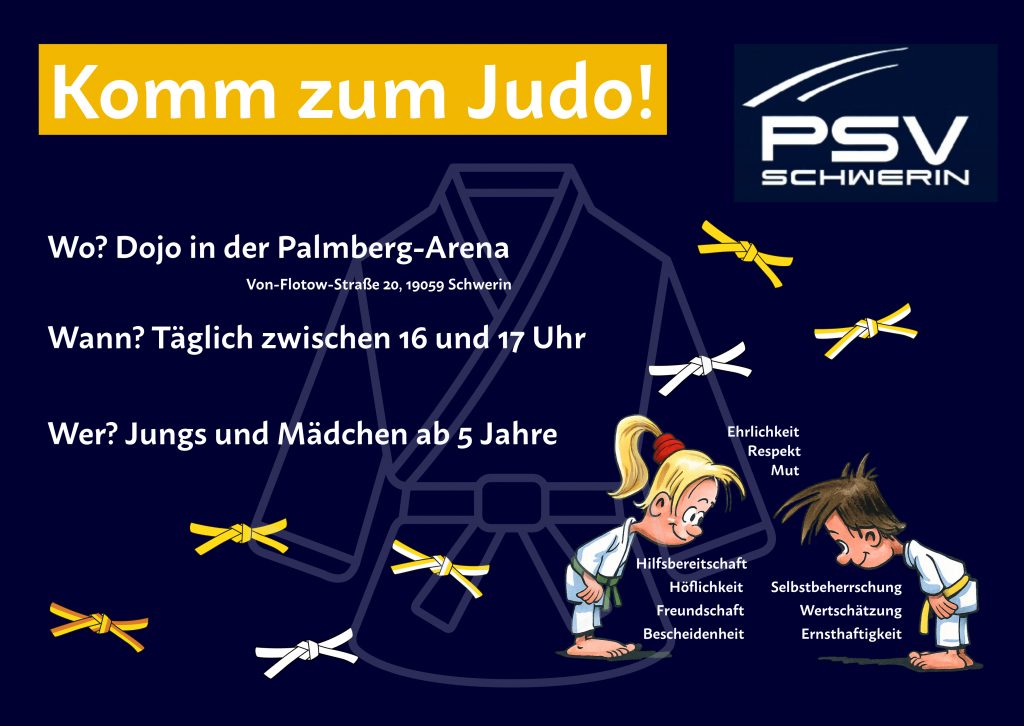 „Werbegrafik für die Judo-Abteilung des PSV Schwerin. Oben steht in einem gelben Kasten ‚Komm zum Judo!‘. Darunter die Infos: Training im Dojo der Palmberg-Arena, Von-Flotow-Straße 20, 19059 Schwerin; täglich zwischen 16 und 17 Uhr; für Jungen und Mädchen ab 5 Jahren. Rechts das PSV-Schwerin-Logo. Im Hintergrund eine Zeichnung eines Judogi. Unten eine Illustration von einem Mädchen und einem Jungen im Judogi, die sich voreinander verbeugen. Neben ihnen Begriffe der Judo-Werte wie Hilfsbereitschaft, Höflichkeit, Freundschaft, Bescheidenheit, Ehrlichkeit, Respekt, Mut, Selbstbeherrschung, Wertschätzung und Ernsthaftigkeit. Mehrere gelbe und weiße Gürtel sind als grafische Elemente eingefügt.“